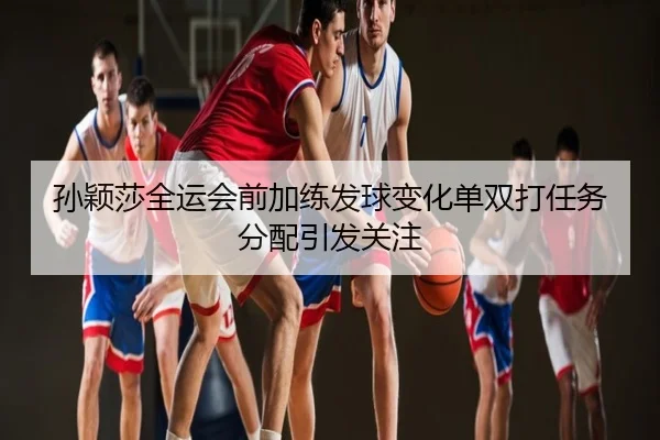 孙颖莎全运会前加练发球变化单双打任务分配引发关注