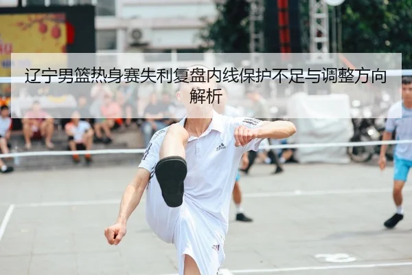 辽宁男篮热身赛失利复盘内线保护不足与调整方向解析