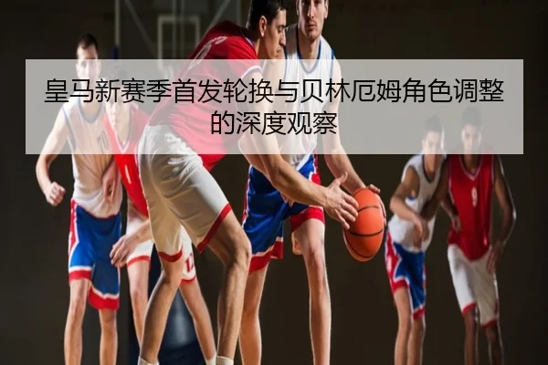 皇马新赛季首发轮换与贝林厄姆角色调整的深度观察