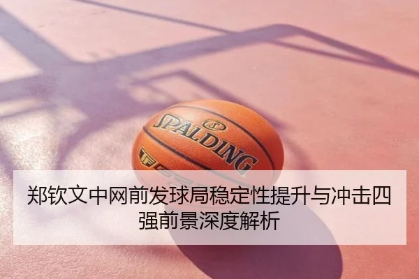 郑钦文中网前发球局稳定性提升与冲击四强前景深度解析