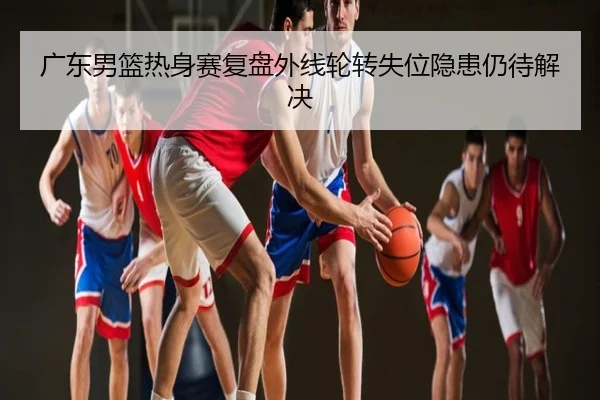 广东男篮热身赛复盘外线轮转失位隐患仍待解决
