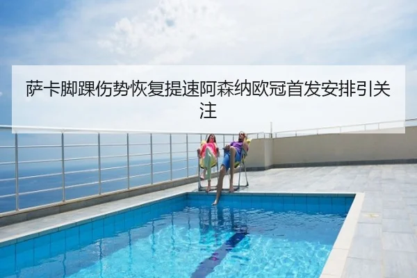 萨卡脚踝伤势恢复提速阿森纳欧冠首发安排引关注